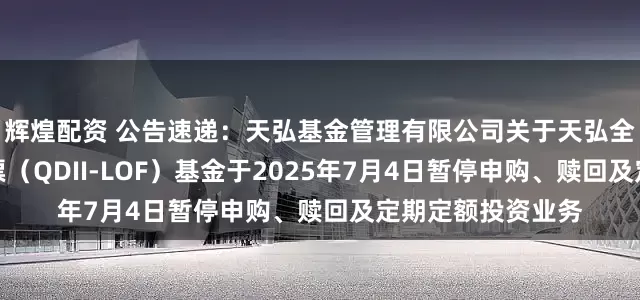 辉煌配资 公告速递：天弘基金管理有限公司关于天弘全球新能源汽车股票（QDII-LOF）基金于2025年7月4日暂停申购、赎回及定期定额投资业务