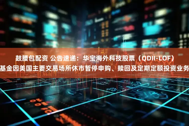 鼓腰包配资 公告速递：华宝海外科技股票（QDII-LOF）基金因美国主要交易场所休市暂停申购、赎回及定期定额投资业务