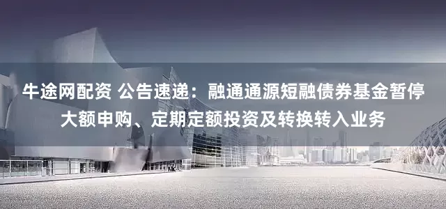 牛途网配资 公告速递：融通通源短融债券基金暂停大额申购、定期定额投资及转换转入业务
