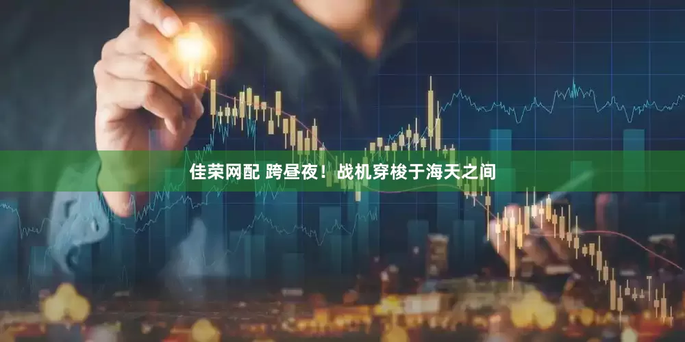 佳荣网配 跨昼夜！战机穿梭于海天之间
