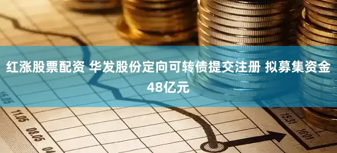 红涨股票配资 华发股份定向可转债提交注册 拟募集资金48亿元