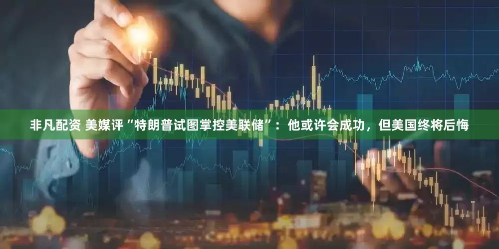 非凡配资 美媒评“特朗普试图掌控美联储”：他或许会成功，但美国终将后悔