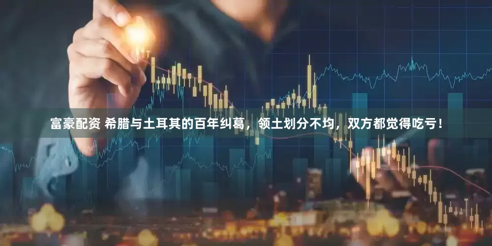 富豪配资 希腊与土耳其的百年纠葛，领土划分不均，双方都觉得吃亏！