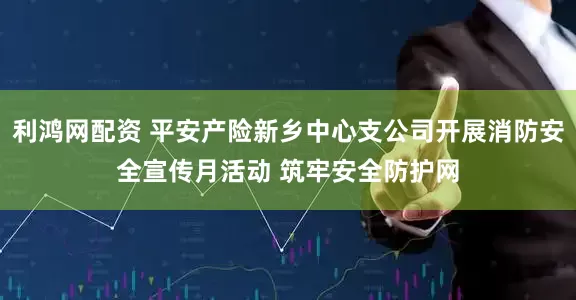 利鸿网配资 平安产险新乡中心支公司开展消防安全宣传月活动 筑牢安全防护网