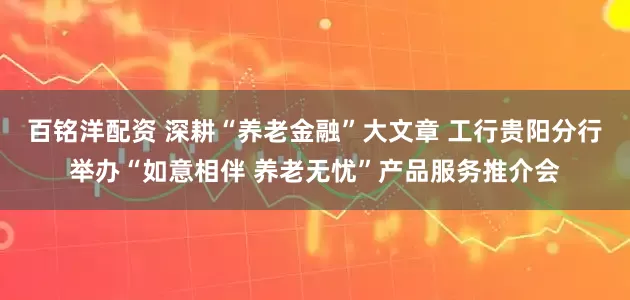 百铭洋配资 深耕“养老金融”大文章 工行贵阳分行举办“如意相伴 养老无忧”产品服务推介会