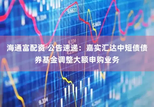 海通富配资 公告速递：嘉实汇达中短债债券基金调整大额申购业务