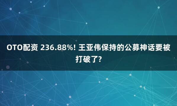 OTO配资 236.88%! 王亚伟保持的公募神话要被打破了?