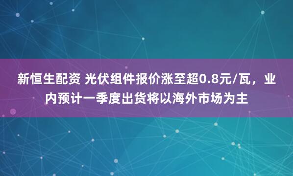 新恒生配资 光伏组件报价涨至超0.8元/瓦，业内预计一季度出货将以海外市场为主