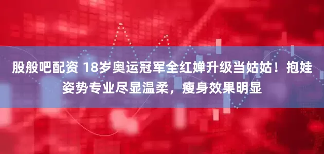 股般吧配资 18岁奥运冠军全红婵升级当姑姑！抱娃姿势专业尽显温柔，瘦身效果明显