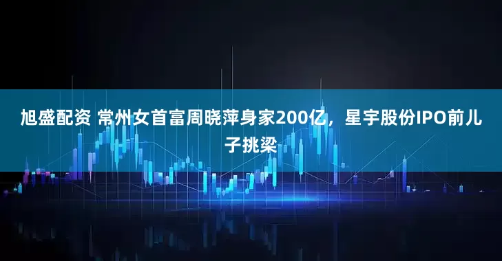 旭盛配资 常州女首富周晓萍身家200亿，星宇股份IPO前儿子挑梁